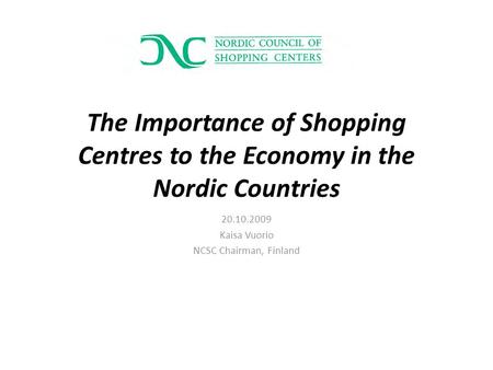 The Importance of Shopping Centres to the Economy in the Nordic Countries 20.10.2009 Kaisa Vuorio NCSC Chairman, Finland.