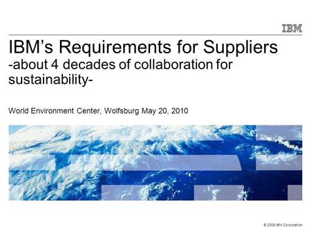 © 2009 IBM Corporation IBM’s Requirements for Suppliers -about 4 decades of collaboration for sustainability- World Environment Center, Wolfsburg May 20,