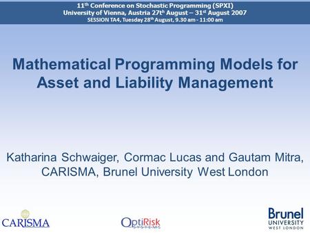 Mathematical Programming Models for Asset and Liability Management Katharina Schwaiger, Cormac Lucas and Gautam Mitra, CARISMA, Brunel University West.