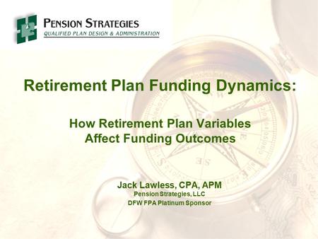 Retirement Plan Funding Dynamics: How Retirement Plan Variables Affect Funding Outcomes Jack Lawless, CPA, APM Pension Strategies, LLC DFW FPA Platinum.