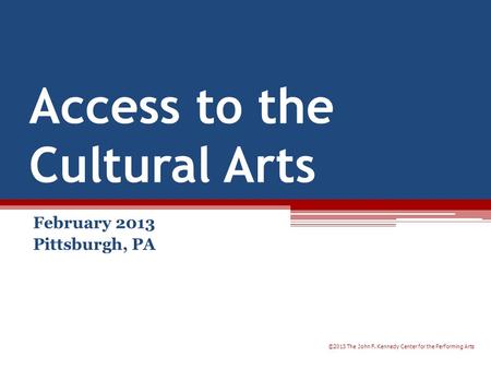 Access to the Cultural Arts February 2013 Pittsburgh, PA ©2013 The John F. Kennedy Center for the Performing Arts.