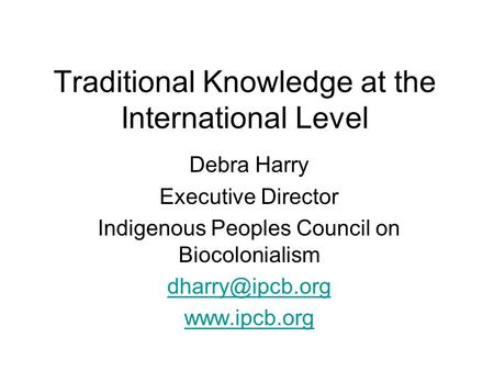 Traditional Knowledge at the International Level Debra Harry Executive Director Indigenous Peoples Council on Biocolonialism