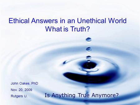 Ethical Answers in an Unethical World What is Truth? John Oakes, PhD Nov. 20, 2009 Rutgers U. Is Anything True Anymore?