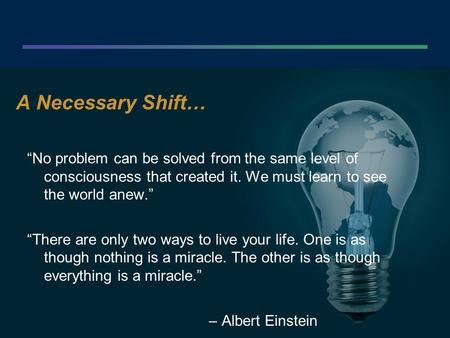 . A Necessary Shift… “No problem can be solved from the same level of consciousness that created it. We must learn to see the world anew.” “There are only.