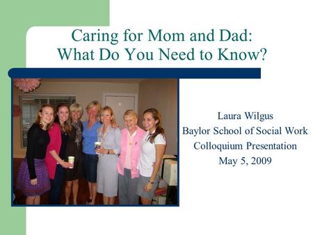 Caring for Mom and Dad: What Do You Need to Know? Laura Wilgus Baylor School of Social Work Colloquium Presentation May 5, 2009.