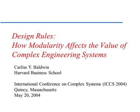 Design Rules: How Modularity Affects the Value of Complex Engineering Systems Carliss Y. Baldwin Harvard Business School International Conference on Complex.