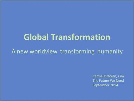 Global Transformation A new worldview transforming humanity Carmel Bracken, rsm The Future We Need September 2014.