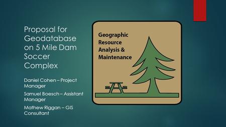 Proposal for Geodatabase on 5 Mile Dam Soccer Complex Daniel Cohen – Project Manager Samuel Boesch – Assistant Manager Mathew Riggan – GIS Consultant.