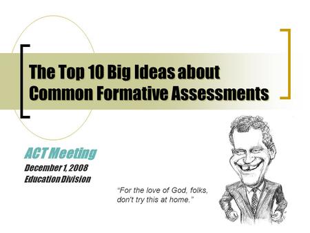 The Top 10 Big Ideas about Common Formative Assessments ACT Meeting December 1, 2008 Education Division “For the love of God, folks, don't try this at.