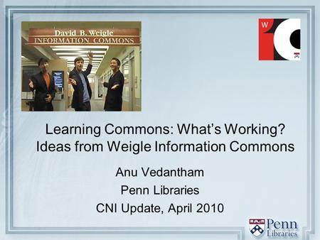 Learning Commons: What’s Working? Ideas from Weigle Information Commons Anu Vedantham Penn Libraries CNI Update, April 2010.