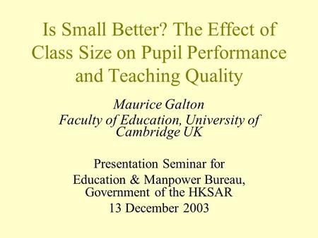 Is Small Better? The Effect of Class Size on Pupil Performance and Teaching Quality Maurice Galton Faculty of Education, University of Cambridge UK Presentation.