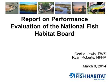 Report on Performance Evaluation of the National Fish Habitat Board Cecilia Lewis, FWS Ryan Roberts, NFHP March 9, 2014.