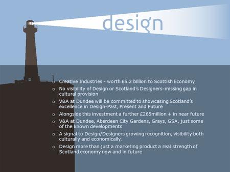 O Creative Industries - worth £5.2 billion to Scottish Economy o No visibility of Design or Scotland’s Designers-missing gap in cultural provision o V&A.