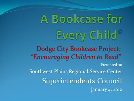 Presented to: Southwest Plains Regional Service Center Superintendents Council January 4, 2012 Dodge City Bookcase Project: “Encouraging Children to Read”