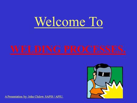 Welcome To WELDING PROCESSES. A Presentation by: John Clulow. SAPIS / APIU.