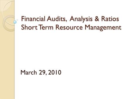 Financial Audits, Analysis & Ratios Short Term Resource Management March 29, 2010.