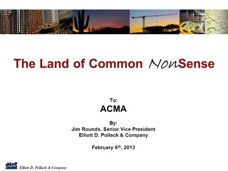 Elliott D. Pollack & Company To: ACMA By: Jim Rounds, Senior Vice President Elliott D. Pollack & Company February 6 th, 2013 The Land of Common Non Sense.