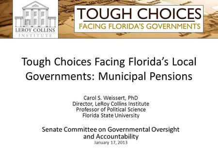 Tough Choices Facing Florida’s Local Governments: Municipal Pensions Carol S. Weissert, PhD Director, LeRoy Collins Institute Professor of Political Science.