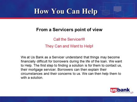 How You Can Help From a Servicers point of view Call the Servicer!!! They Can and Want to Help! We at Us Bank as a Servicer understand that things may.