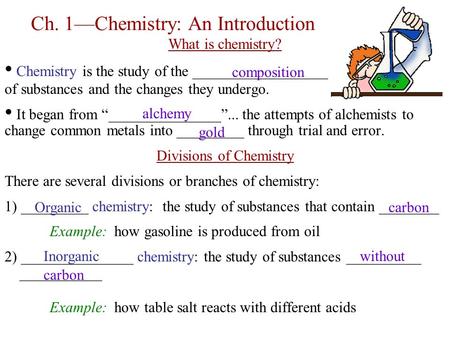 Ch. 1—Chemistry: An Introduction What is chemistry? Chemistry is the study of the ___________________ of substances and the changes they undergo. It began.