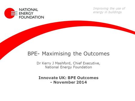 BPE- Maximising the Outcomes Dr Kerry J Mashford, Chief Executive, National Energy Foundation Innovate UK: BPE Outcomes - November 2014 Improving the use.