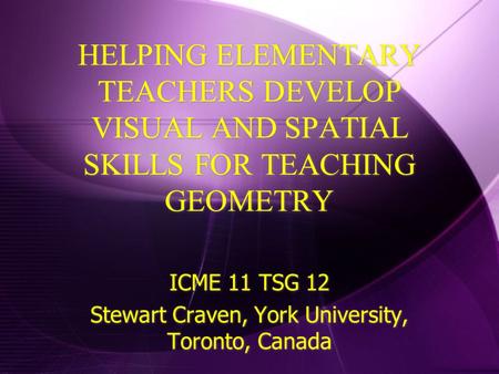 HELPING ELEMENTARY TEACHERS DEVELOP VISUAL AND SPATIAL SKILLS FOR TEACHING GEOMETRY ICME 11 TSG 12 Stewart Craven, York University, Toronto, Canada ICME.