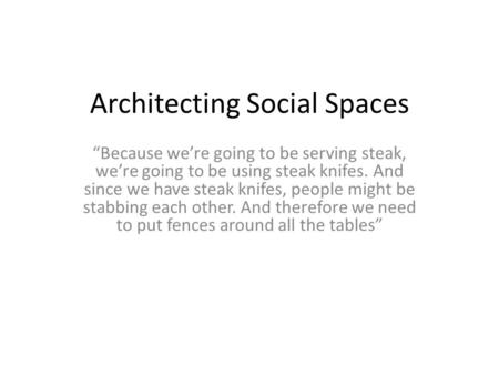 Architecting Social Spaces “Because we’re going to be serving steak, we’re going to be using steak knifes. And since we have steak knifes, people might.