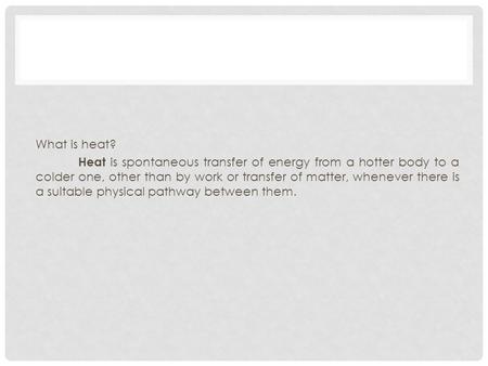 What is heat? Heat is spontaneous transfer of energy from a hotter body to a colder one, other than by work or transfer of matter, whenever there is a.