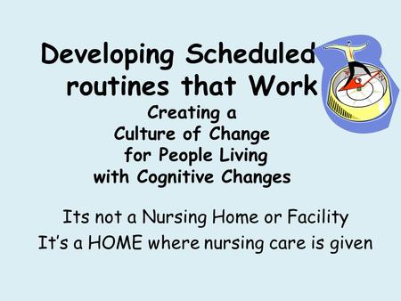 Developing Scheduled & routines that Work Creating a Culture of Change for People Living with Cognitive Changes Its not a Nursing Home or Facility It’s.