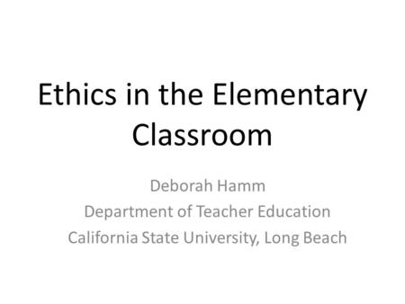 Ethics in the Elementary Classroom Deborah Hamm Department of Teacher Education California State University, Long Beach.