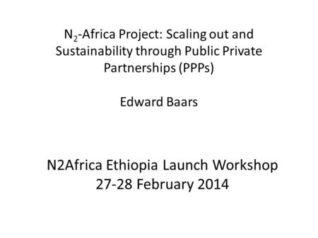 N 2 -Africa Project: Scaling out and Sustainability through Public Private Partnerships (PPPs) Edward Baars N2Africa Ethiopia Launch Workshop 27-28 February.