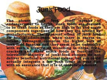 Junk Food The phrase junk food itself speaks of endangerment to health. Junk foods are deemed to be trash foods as they are high in fat and sugar components.