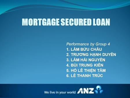 MORTGAGE SECURED LOAN Performance by Group 4 1. LÂM BỬU CHÂU 2. TRƯƠNG HẠNH DUYÊN 3. LÂM HẢI NGUYÊN 4. BÙI TRUNG KIÊN 5. HỒ LÊ THIỆN TÂM 6. LÊ THANH TRÚC.