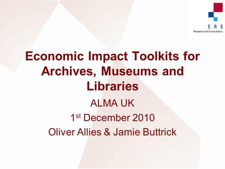 Economic Impact Toolkits for Archives, Museums and Libraries ALMA UK 1 st December 2010 Oliver Allies & Jamie Buttrick.