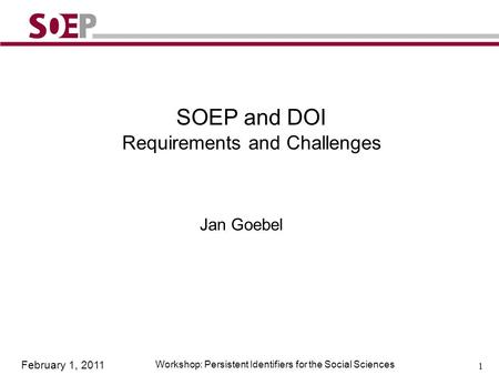 February 1, 2011 Workshop: Persistent Identifiers for the Social Sciences 1 SOEP and DOI Requirements and Challenges Jan Goebel.