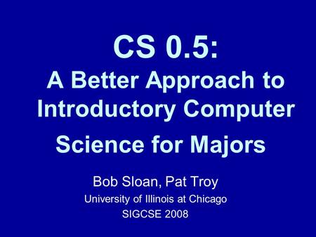 CS 0.5: A Better Approach to Introductory Computer Science for Majors Bob Sloan, Pat Troy University of Illinois at Chicago SIGCSE 2008.