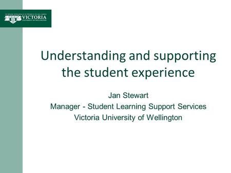 Understanding and supporting the student experience Jan Stewart Manager - Student Learning Support Services Victoria University of Wellington.