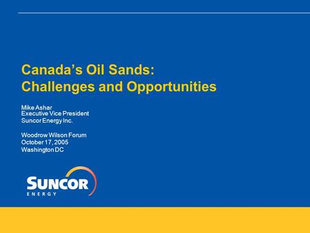 Canada’s Oil Sands: Challenges and Opportunities Mike Ashar Executive Vice President Suncor Energy Inc. Woodrow Wilson Forum October 17, 2005 Washington.