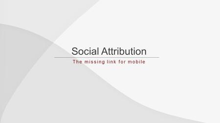 Social Attribution The missing link for mobile. Social & Mobile Incredible Growth.