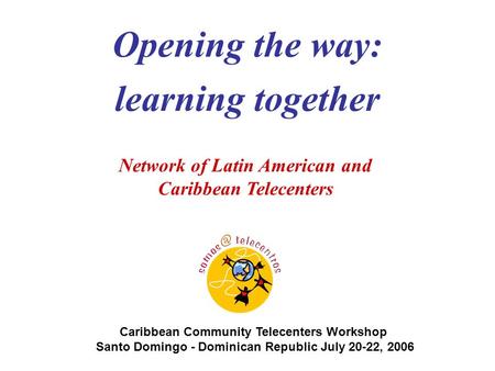 Caribbean Community Telecenters Workshop Santo Domingo - Dominican Republic July 20-22, 2006 Network of Latin American and Caribbean Telecenters Opening.