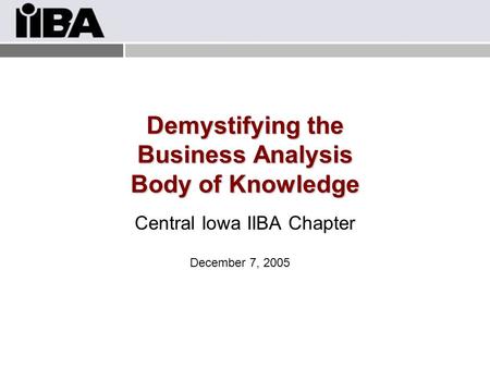 Demystifying the Business Analysis Body of Knowledge Central Iowa IIBA Chapter December 7, 2005.