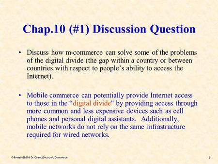 Dr. Chen, Electronic Commerce  Prentice Hall & Dr. Chen, Electronic Commerce 1 Chap.10 (#1) Discussion Question Discuss how m-commerce can solve some.