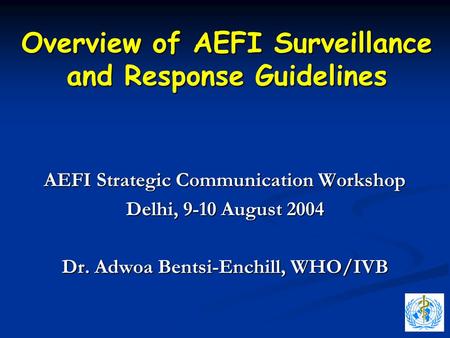 Overview of AEFI Surveillance and Response Guidelines AEFI Strategic Communication Workshop Delhi, 9-10 August 2004 Dr. Adwoa Bentsi-Enchill, WHO/IVB.