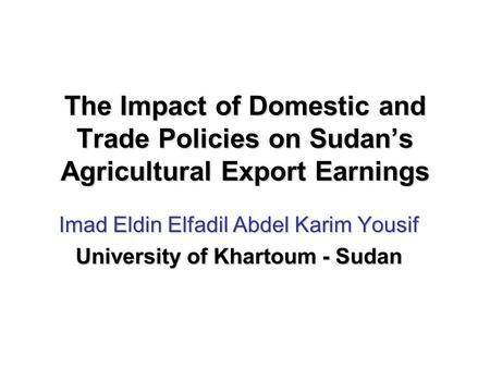 The Impact of Domestic and Trade Policies on Sudan’s Agricultural Export Earnings Imad Eldin Elfadil Abdel Karim Yousif University of Khartoum - Sudan.