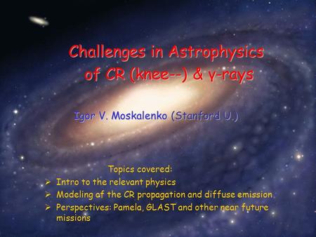 Igor V. Moskalenko (Stanford U.) Challenges in Astrophysics of CR (knee--) & γ-rays Topics covered:  Intro to the relevant physics  Modeling of the CR.