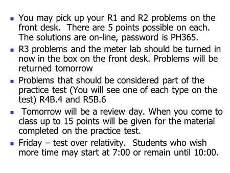 You may pick up your R1 and R2 problems on the front desk. There are 5 points possible on each. The solutions are on-line, password is PH365. R3 problems.