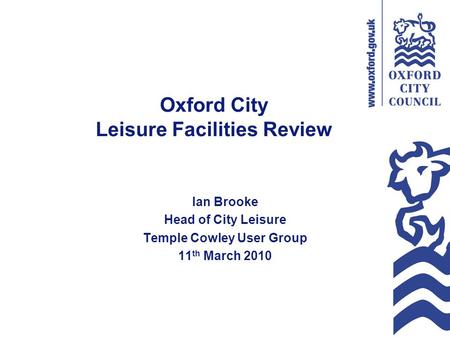 Oxford City Leisure Facilities Review Ian Brooke Head of City Leisure Temple Cowley User Group 11 th March 2010.