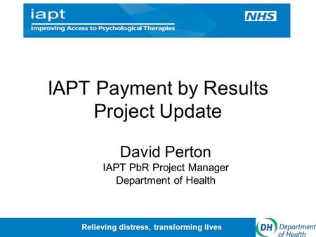 Relieving distress, transforming lives IAPT Payment by Results Project Update David Perton IAPT PbR Project Manager Department of Health.