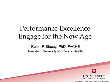 Performance Excellence Engage for the New Age Rulon F. Stacey, PhD, FACHE President, University of Colorado Health © Copyright PVHS 2012 All Rights Reserved.