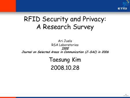 - 1 - RFID Security and Privacy: A Research Survey Ari Juels RSA Laboratories IEEE Journal on Selected Areas in Communication (J-SAC) in 2006 Taesung Kim.